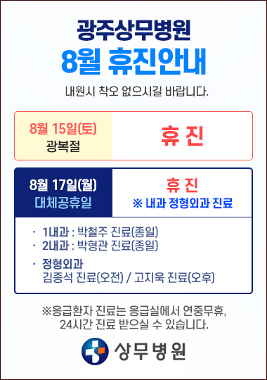 광주상무병원 8월 휴진안내 8월15일(토) - 광복절 휴진 8월17일(월) 1,2 내과, 정형외과 진료 외 휴진 1내과 - 박철주 진료(종일) 2내과 - 박형관 진료(종일) 정형외과 오전진료:김종석원장님 / 오후진료:고지욱원장님 ※응급환자 진료는 응급실에서 연중무휴, 24시간 진료 받으실 수 있습니다.