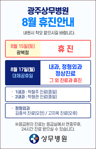광주상무병원 8월 휴진안내 8월15일(토) - 광복절 휴진 8월17일(월) 1,2 내과, 정형외과 진료 외 휴진 1내과 - 박철주 진료(종일) 2내과 - 박형관 진료(종일) 정형외과 오전진료:김종석원장님 / 오후진료:고지욱원장님 ※응급환자 진료는 응급실에서 연중무휴, 24시간 진료 받으실 수 있습니다.